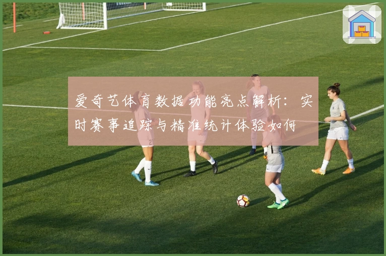 爱奇艺体育数据功能亮点解析：实时赛事追踪与精准统计体验如何