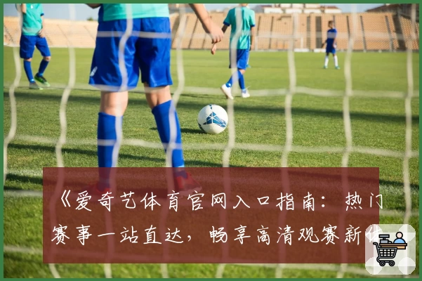 《爱奇艺体育官网入口指南：热门赛事一站直达，畅享高清观赛新体验》