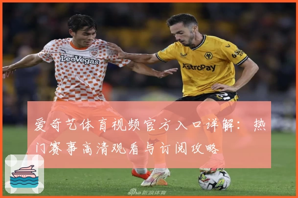 爱奇艺体育视频官方入口详解：热门赛事高清观看与订阅攻略