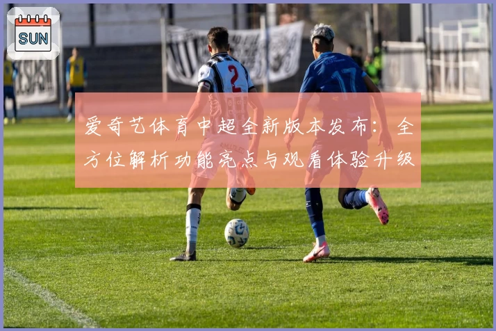 爱奇艺体育中超全新版本发布:全方位解析功能亮点与观看体验升级