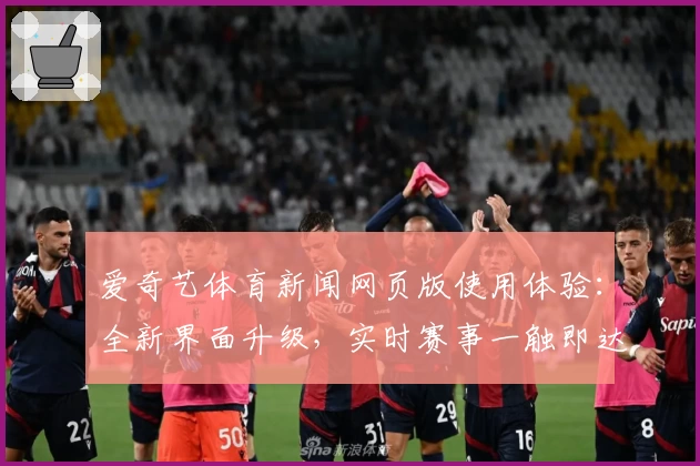 爱奇艺体育新闻网页版使用体验：全新界面升级，实时赛事一触即达