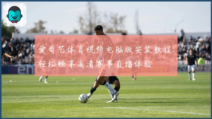 爱奇艺体育视频电脑版安装教程：轻松畅享高清赛事直播体验