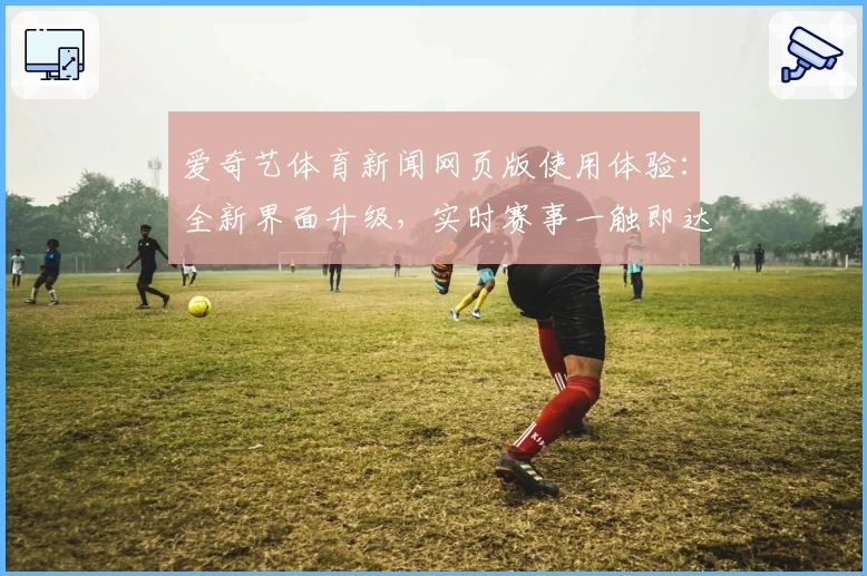 爱奇艺体育新闻网页版使用体验：全新界面升级，实时赛事一触即达