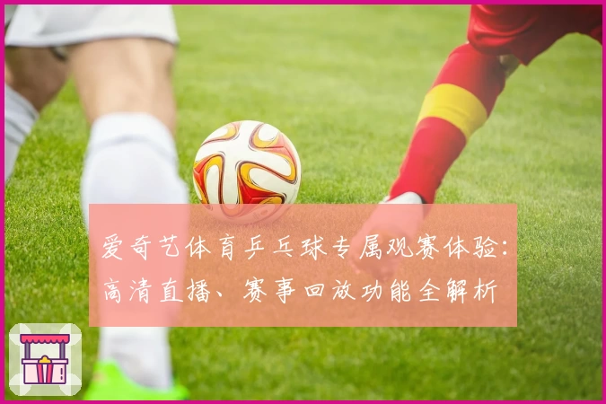 爱奇艺体育乒乓球专属观赛体验：高清直播、赛事回放功能全解析