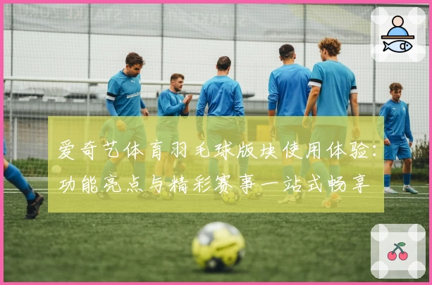 爱奇艺体育羽毛球版块使用体验：功能亮点与精彩赛事一站式畅享