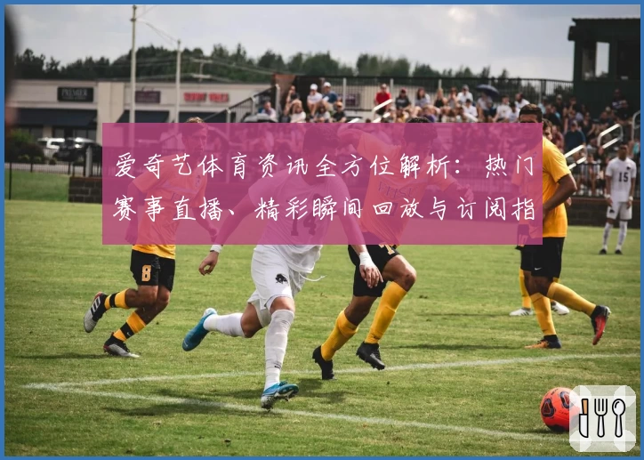 爱奇艺体育资讯全方位解析：热门赛事直播、精彩瞬间回放与订阅指南