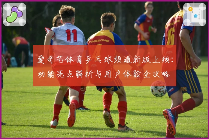 爱奇艺体育乒乓球频道新版上线：功能亮点解析与用户体验全攻略