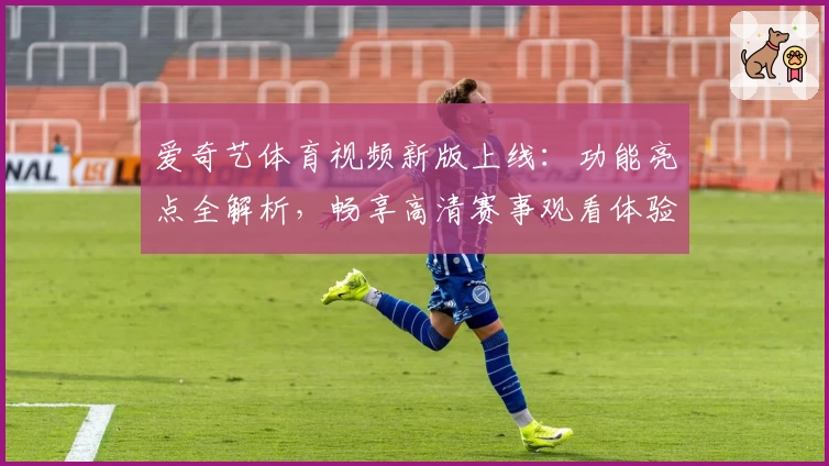 爱奇艺体育视频新版上线：功能亮点全解析，畅享高清赛事观看体验