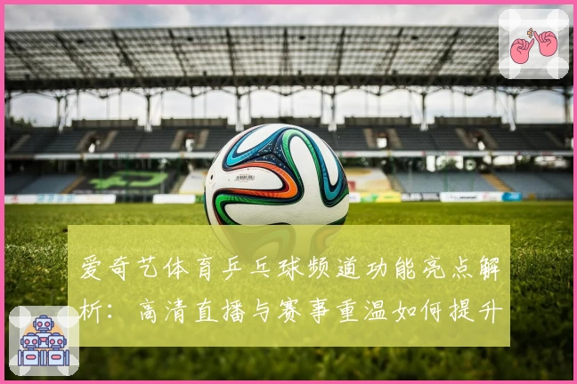 爱奇艺体育乒乓球频道功能亮点解析：高清直播与赛事重温如何提升观赛体验