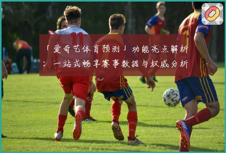 「爱奇艺体育预测」功能亮点解析：一站式畅享赛事数据与权威分析