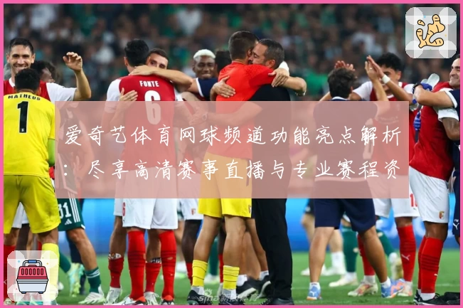 爱奇艺体育网球频道功能亮点解析：尽享高清赛事直播与专业赛程资讯