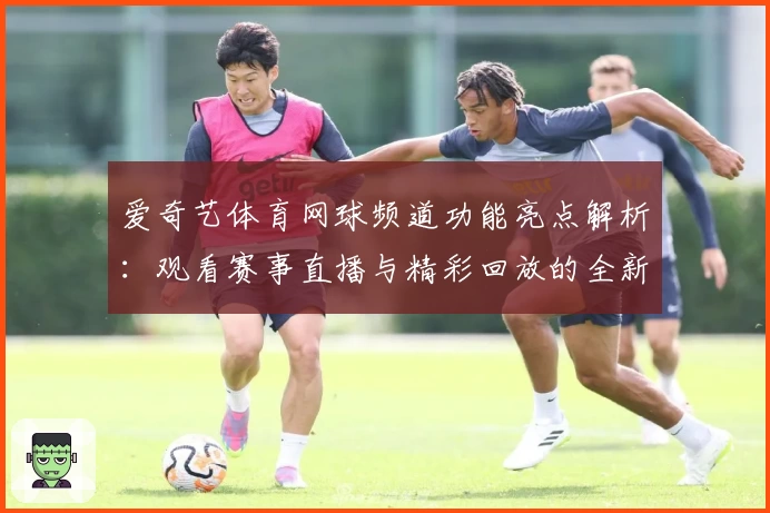 爱奇艺体育网球频道功能亮点解析：观看赛事直播与精彩回放的全新体验