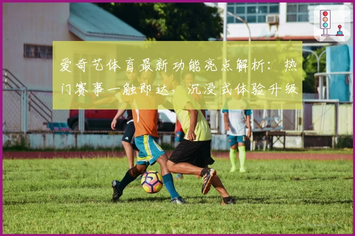 爱奇艺体育最新功能亮点解析:热门赛事一触即达,沉浸式体验升级