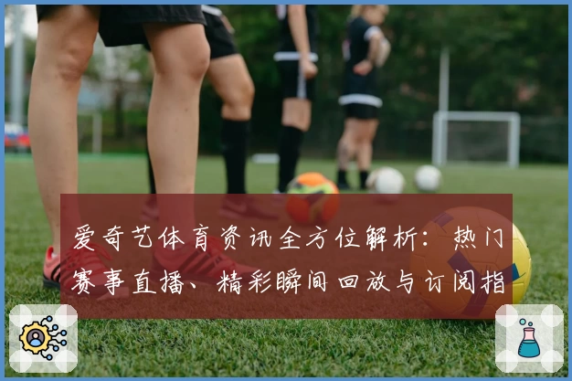 爱奇艺体育资讯全方位解析：热门赛事直播、精彩瞬间回放与订阅指南