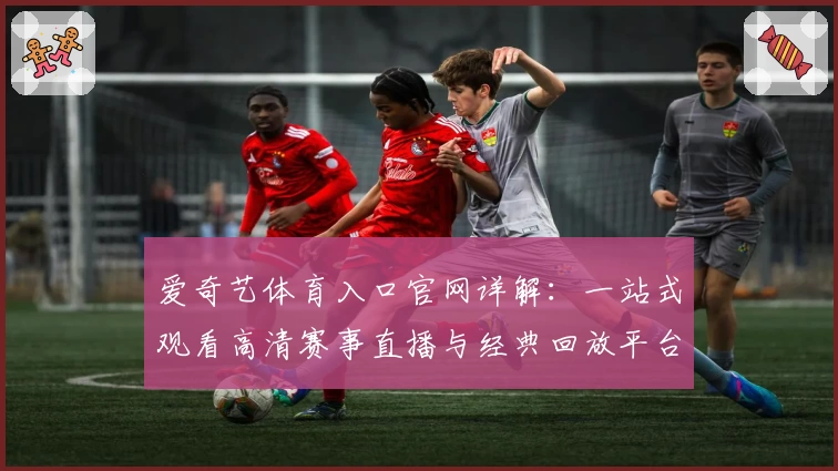 爱奇艺体育入口官网详解:一站式观看高清赛事直播与经典回放平台